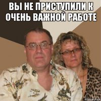 вы не приступили к очень важной работе 