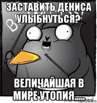 заставить дениса улыбнуться? величайшая в мире утопия.....