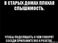 в старых домах плохая слышимость. чтобы подслушать о чем говорят соседи приложите ухо к розетке.