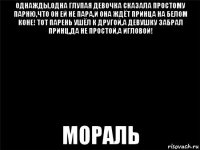 однажды,одна глупая девочка сказала простому парню,что он ей не пара,и она ждёт принца на белом коне! тот парень ушёл к другой,а девушку забрал принц,да не простой,а игловой! мораль