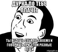 дурка по тебе плачет ты ведешь себя по-своему и говоришь при этом разные вещи