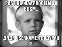 posting new problem to bdsm... дядя username, ты дурак ?