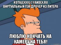 kotalexxxl@yandex.ru виртуальный гей-дрочер из питера люблю кончать на камеру на тебя!