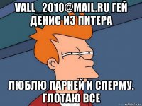 vall_2010@mail.ru гей денис из питера люблю парней и сперму. глотаю все