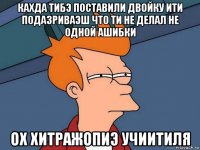 кахда тибэ поставили двойку ити подазриваэш что ти не делал не одной ашибки ох хитражопиэ учиитиля