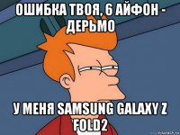 ошибка твоя, 6 айфон - дерьмо у меня samsung galaxy z fold2