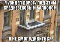 я увидел дорогу под этим средневековым балконом и не смог удивиться