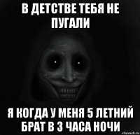 в детстве тебя не пугали я когда у меня 5 летний брат в 3 часа ночи