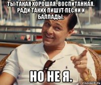 ты такая хорошая, воспитанная, ради таких пишут песни и баллады. но не я.