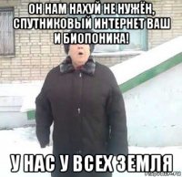 он нам нахуй не нужён, спутниковый интернет ваш и биопоника! у нас у всех земля