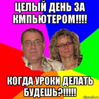 целый день за кмпьютером!!!! когда уроки делать будешь?!!!!!