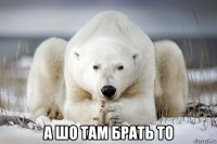  а шо там брать то