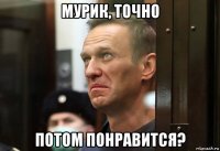 мурик, точно потом понравится?