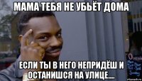 мама тебя не убьёт дома если ты в него непридёш и останишся на улице....