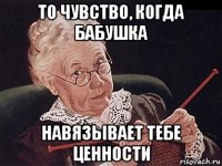 то чувство, когда бабушка навязывает тебе ценности