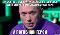 я убил твоего сына, а раскайлся в себе и стал шить шторы и имя себе придумал карл а погиб как герой