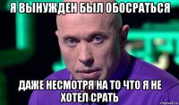 я вынужден был обосраться даже несмотря на то что я не хотел срать