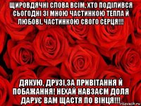 щировдячні слова всім, хто поділився сьогодні зі мною частинкою тепла й любові, частинкою свого серця!!! дякую, друзі,за привітання й побажання! нехай навзаєм доля дарує вам щастя по вінця!!!