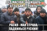 дед масква защищаль, атэц бам строиль расия - мая страна, падвинься руский!