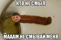 кто не смыл мааам,не смывай меня