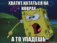 хватит кататься на коврах а то упадёшь