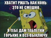 хватит ржать как конь это не смешно я тебе дам таблетки горькие и всё выключу