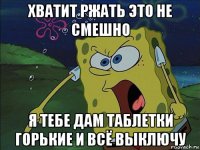 хватит ржать это не смешно я тебе дам таблетки горькие и всё выключу