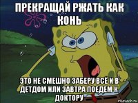 прекращай ржать как конь это не смешно заберу всё и в детдом или завтра поедем к доктору