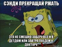 сэнди прекращай ржать это не смешно заберу всё и в детдом или завтра поедем к доктору