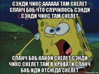 сэнди чикс:аааааа там скелет спанч боб:что случилось сэнди сэнди чикс:там скелет спанч боб:какой скелет сэнди чикс:скелет там в кровати спанч боб:иди отсюда скелет