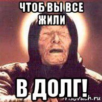 чтоб вы все жили в долг!