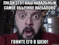 люди,этот ваш навальный самое обычное наебалово гоните его в шею!