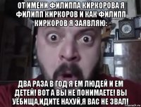 от имени филиппа киркорова я филипп киркоров и как филипп киркоров я заявляю: два раза в год я ем людей и ем детей! вот а вы не понимаете! вы уёбища,идите нахуй,я вас не звал!
