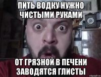 пить водку нужно чистыми руками от грязной в печени заводятся глисты