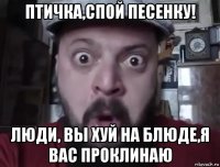 птичка,спой песенку! люди, вы хуй на блюде,я вас проклинаю