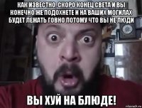 как известно, скоро конец света и вы конечно же подохнете и на ваших могилах будет лежать говно потому что вы не люди вы хуй на блюде!