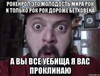 рокенрол это молодость мира рок и только рок рок дороже бетховена а вы все уёбища я вас проклинаю