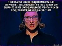 я поражаюсь вашим родетелям на футбол отправить его несовершенн олетнего одного это запросто а проверить домашнюю работу с чем он придет во вторник ни одного б**** нет 