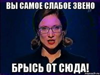 вы самое слабое звено брысь от сюда!