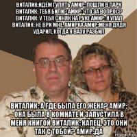 виталик:идём гулять амир: пошли в парк виталик: тебя били? амир: что за вопрос? виталик: у тебя синяк на руке амир: я упал виталик: не ври мне, амирка амир:меня дядя ударил, когда я вазу разбил виталик: а где была его жена? амир: она была в комнате и запустила в меня книгой виталик: капец, это они так с тобой? амир:да