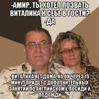 -амир, ты хотел позвать виталика к себе в гости? -да -виталика нет дома, но он через 15 минут придет с дополнительных занятий по английскому, посиди и подожди