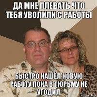 да мне плевать что тебя уволили с работы быстро нашёл новую работу пока в тюрьму не угодил