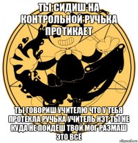 ты сидиш на контрольной ручька протикает ты говориш учителю что у тебя протекла ручька учитель нэт ты не куда не пойдёш твой мог размаш это всё
