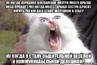 ну когда дурацкое воспаление внутри моего крыла носа пройдёт?ну когда моя старшая сестра бросит курить?ну когда я стану уверенной в себе? ну когда я стану общительной весёлой и коммуникабельной девушкой?