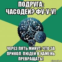 подруга: часодеи? фу-у-у! через пять минут: что за прикол, людей в камень превращать!