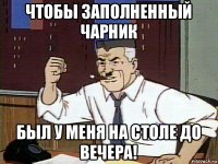 чтобы заполненный чарник был у меня на столе до вечера!