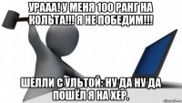 урааа! у меня 100 ранг на кольта!!! я не победим!!! шелли с ультой: ну да ну да пошёл я на хер.