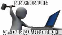 бабах по башке: да что вы делаете-то люди!