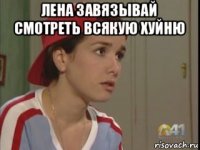 лена завязывай смотреть всякую хуйню 