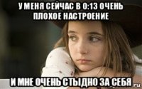 у меня сейчас в 0:13 очень плохое настроение и мне очень стыдно за себя